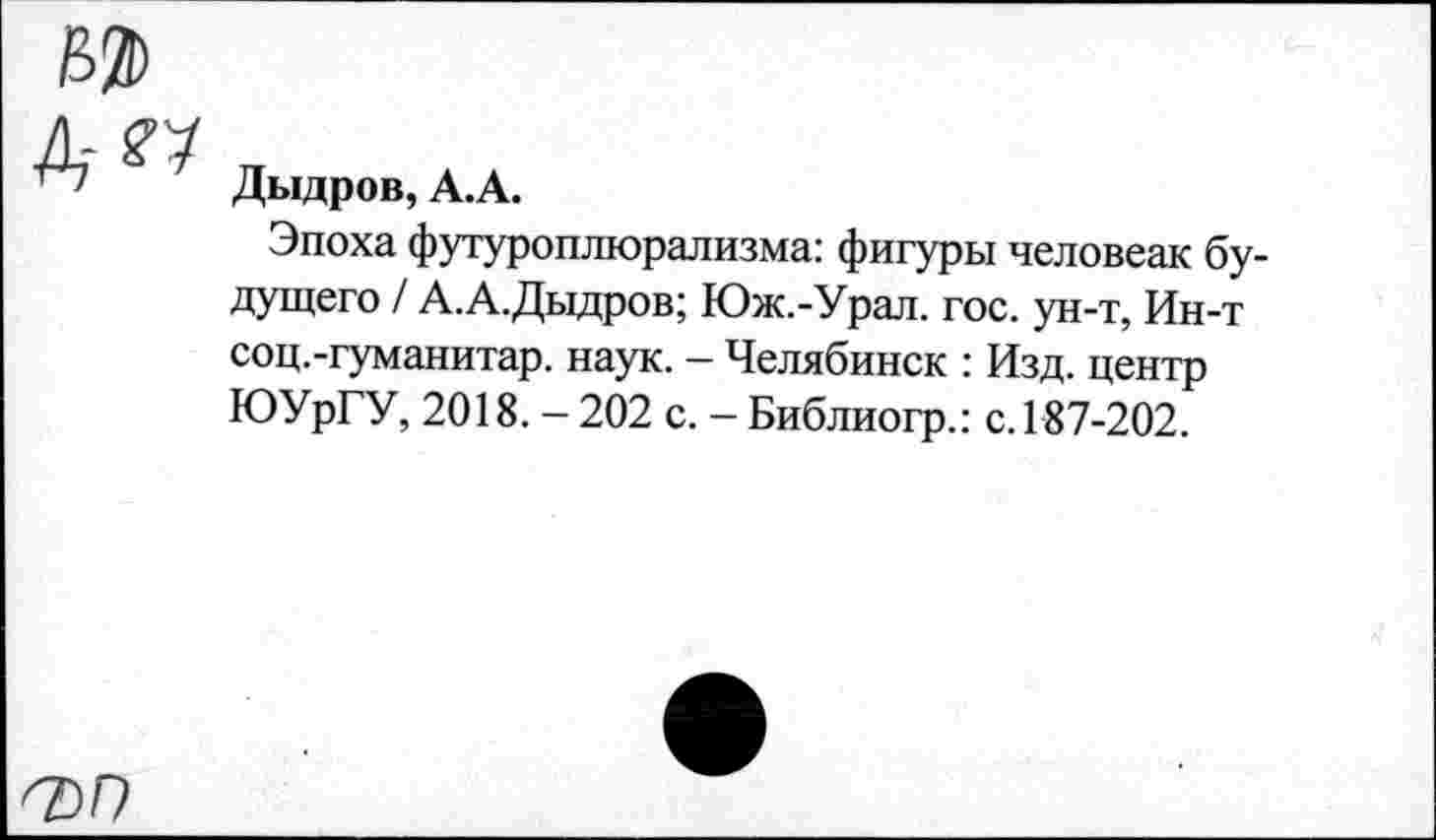 ﻿д-^
Дыдров, А.А.
Эпоха футуроплюрализма: фигуры человеак будущего / А.А.Дыдров; Юж.-Урал. гос. ун-т, Ин-т соц.-гуманитар. наук. - Челябинск : Изд. центр ЮУрГУ, 2018. - 202 с. - Библиогр.: с. 187-202.
<7)0